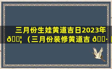 三月份生娃黄道吉日2023年 🐦 （三月份装修黄道吉 🌷 日2023年开工）